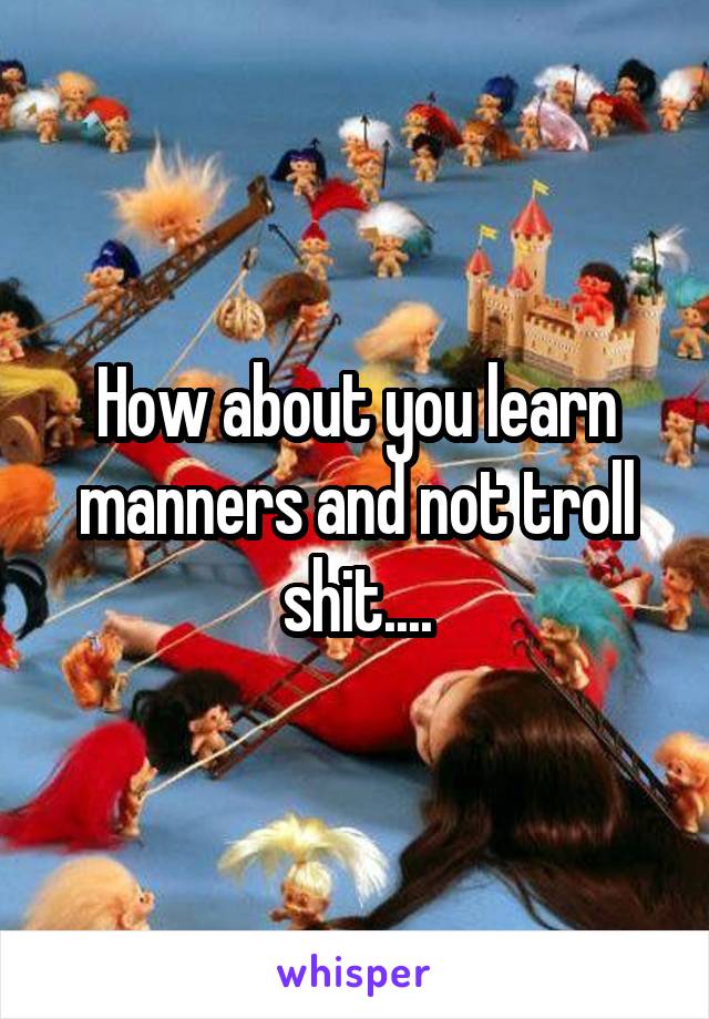 How about you learn manners and not troll shit....