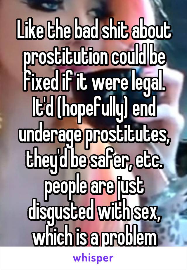 Like the bad shit about prostitution could be fixed if it were legal. It'd (hopefully) end underage prostitutes, they'd be safer, etc. people are just disgusted with sex, which is a problem