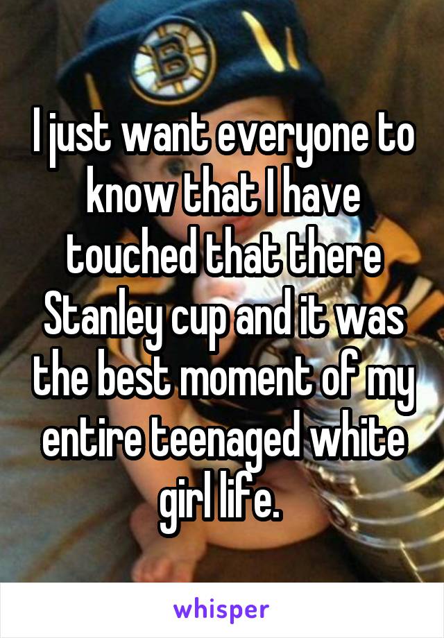 I just want everyone to know that I have touched that there Stanley cup and it was the best moment of my entire teenaged white girl life. 