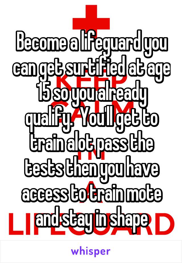 Become a lifeguard you can get surtified at age 15 so you already qualify.  You'll get to train alot pass the tests then you have access to train mote and stay in shape