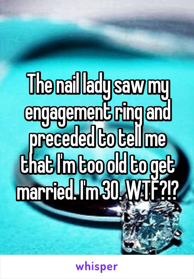 The nail lady saw my engagement ring and preceded to tell me that I'm too old to get married. I'm 30. WTF?!?