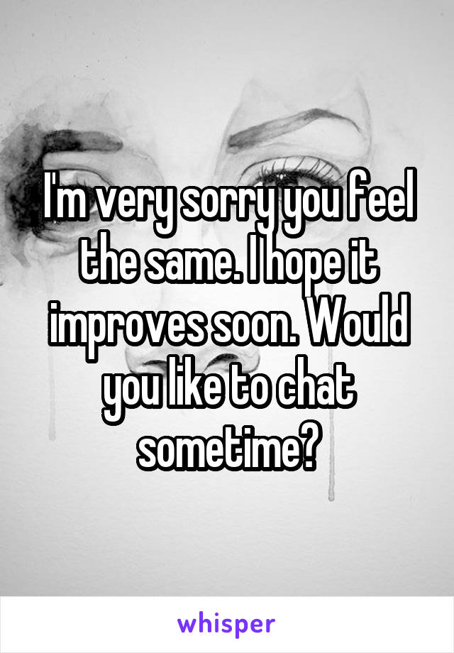 I'm very sorry you feel the same. I hope it improves soon. Would you like to chat sometime?