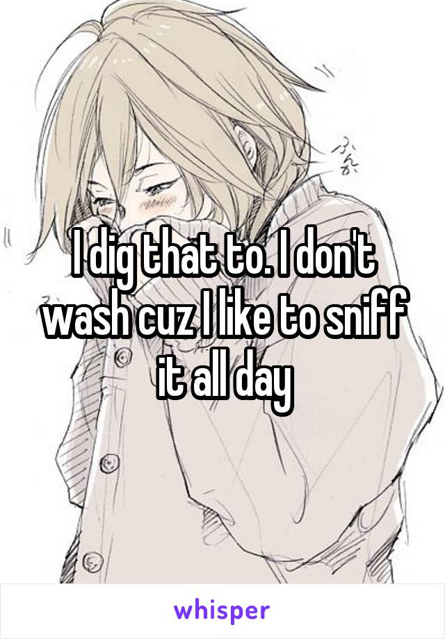 I dig that to. I don't wash cuz I like to sniff it all day