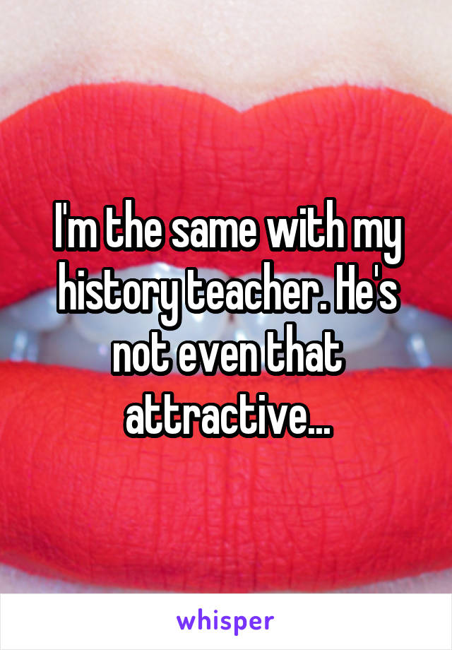I'm the same with my history teacher. He's not even that attractive...
