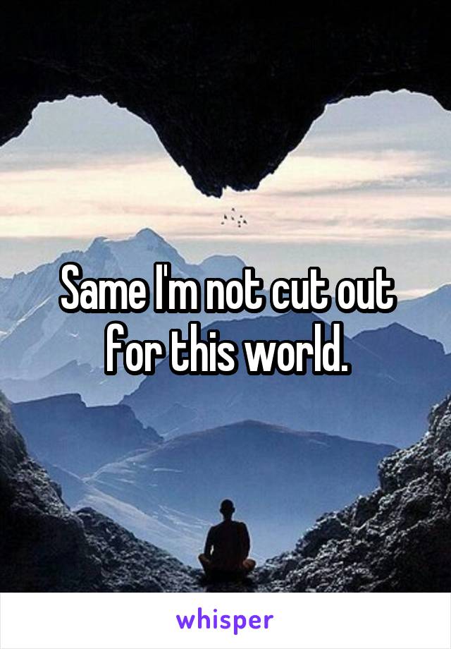 Same I'm not cut out for this world.