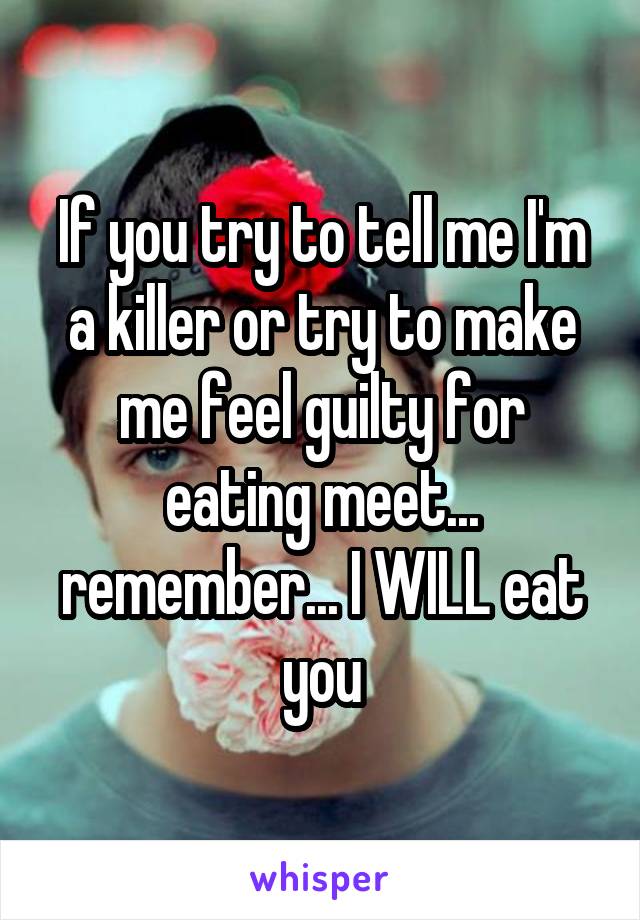 If you try to tell me I'm a killer or try to make me feel guilty for eating meet... remember... I WILL eat you