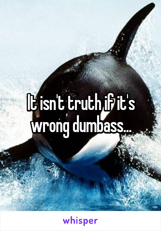 It isn't truth if it's wrong dumbass...