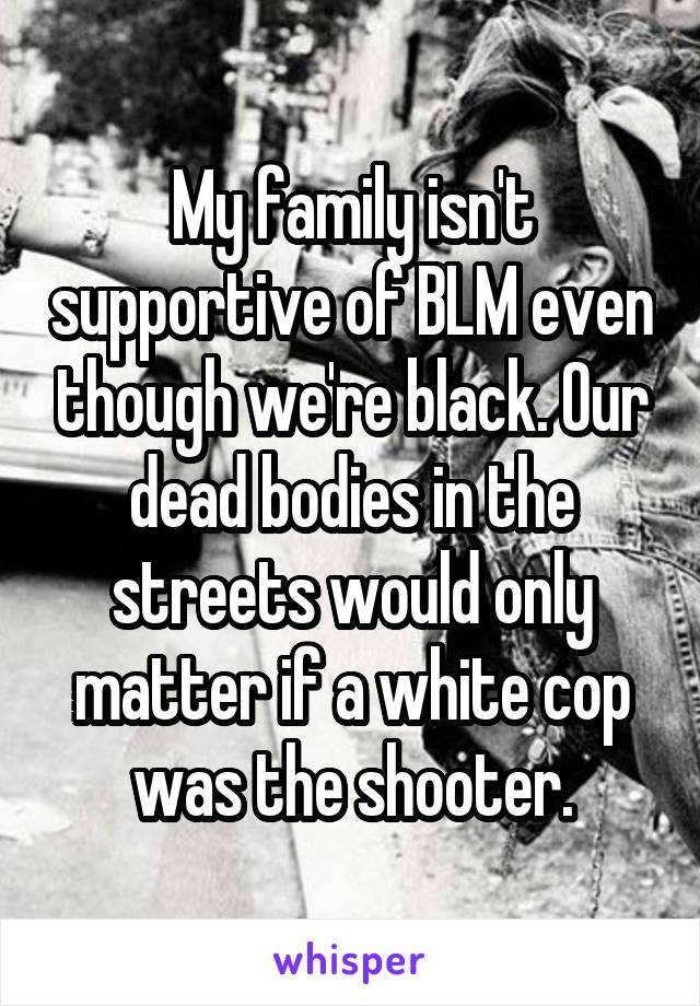 My family isn't supportive of BLM even though we're black. Our dead bodies in the streets would only matter if a white cop was the shooter.