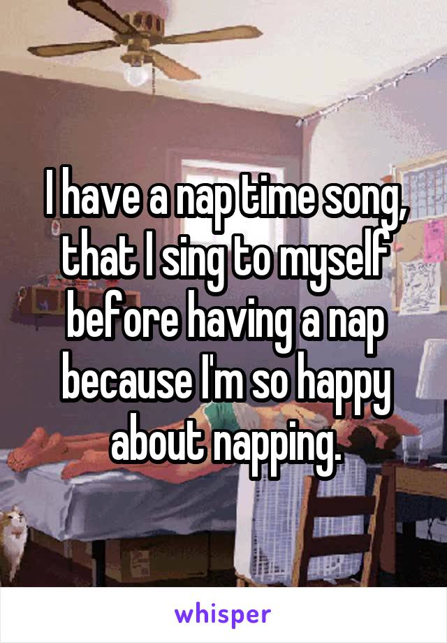 I have a nap time song, that I sing to myself before having a nap because I'm so happy about napping.