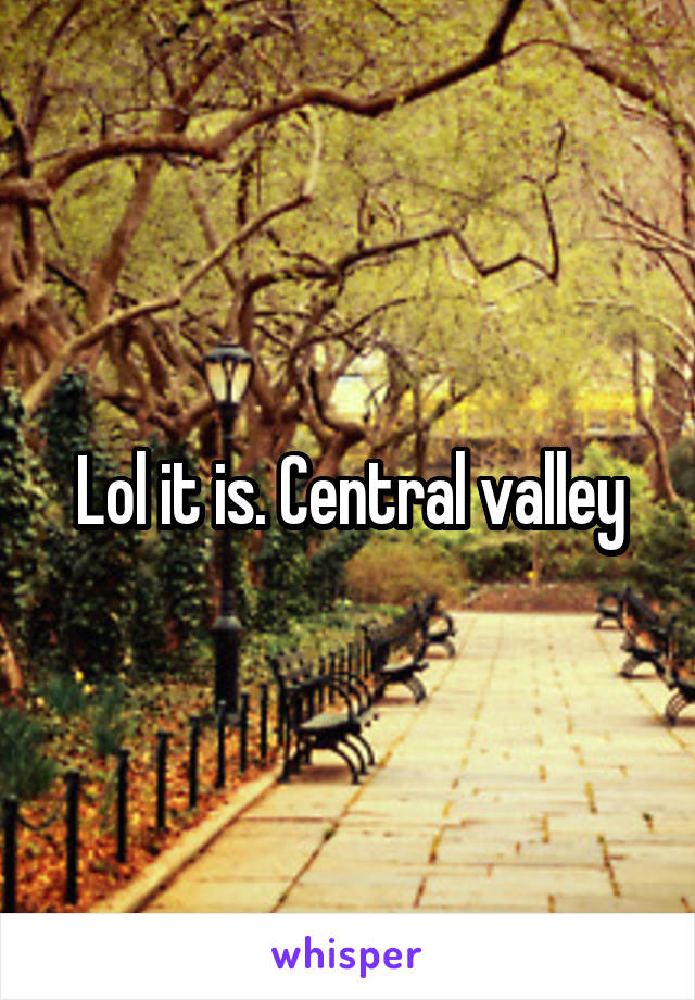 Lol it is. Central valley