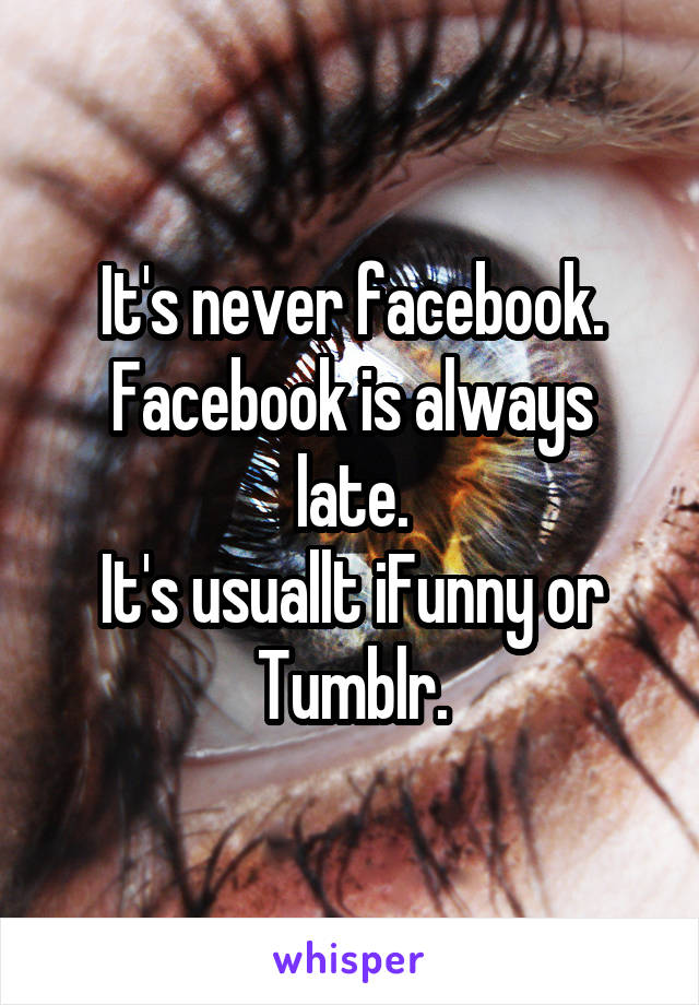 It's never facebook.
Facebook is always late.
It's usuallt iFunny or Tumblr.