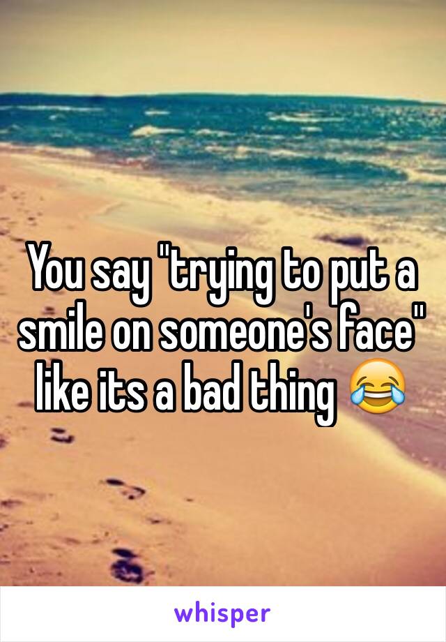 You say "trying to put a smile on someone's face'' like its a bad thing 😂