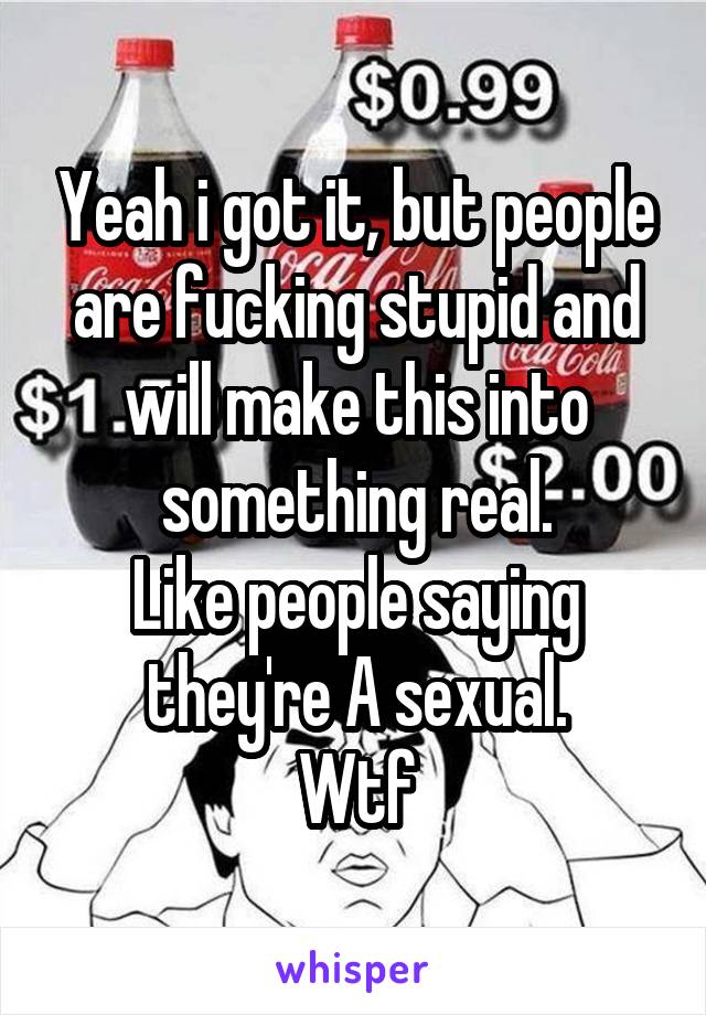 Yeah i got it, but people are fucking stupid and will make this into something real.
Like people saying they're A sexual.
Wtf