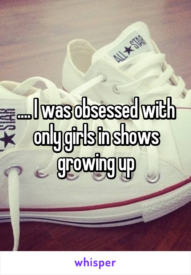 .... I was obsessed with only girls in shows growing up