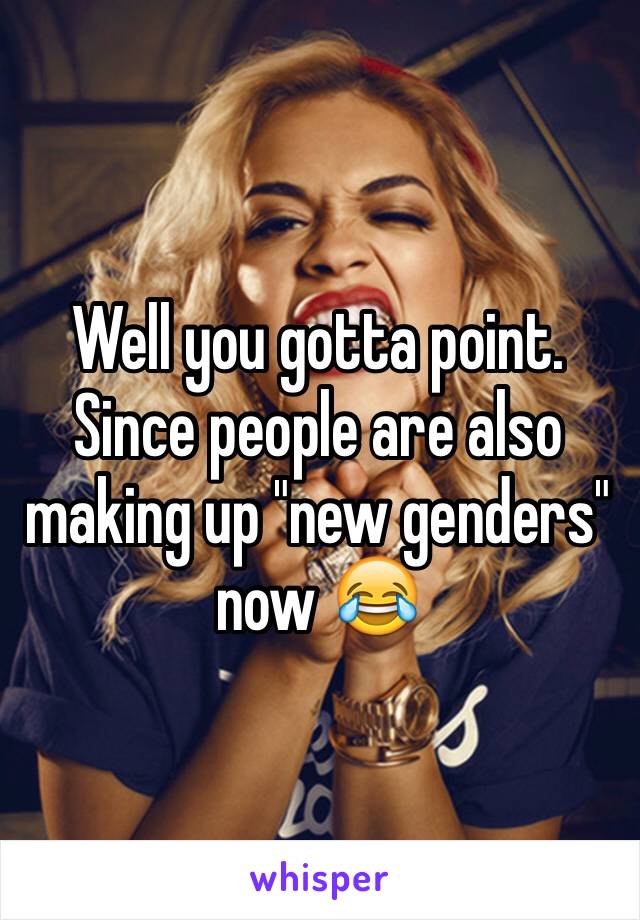 Well you gotta point. Since people are also making up "new genders" now 😂