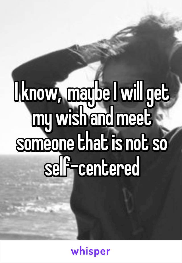 I know,  maybe I will get my wish and meet someone that is not so self-centered
