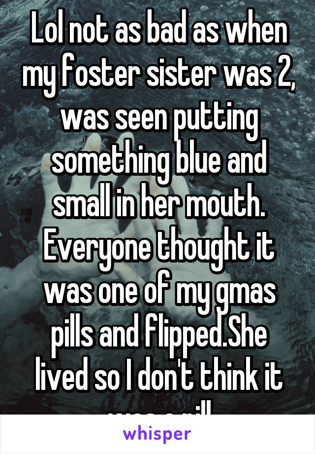 Lol not as bad as when my foster sister was 2, was seen putting something blue and small in her mouth. Everyone thought it was one of my gmas pills and flipped.She lived so I don't think it was a pill