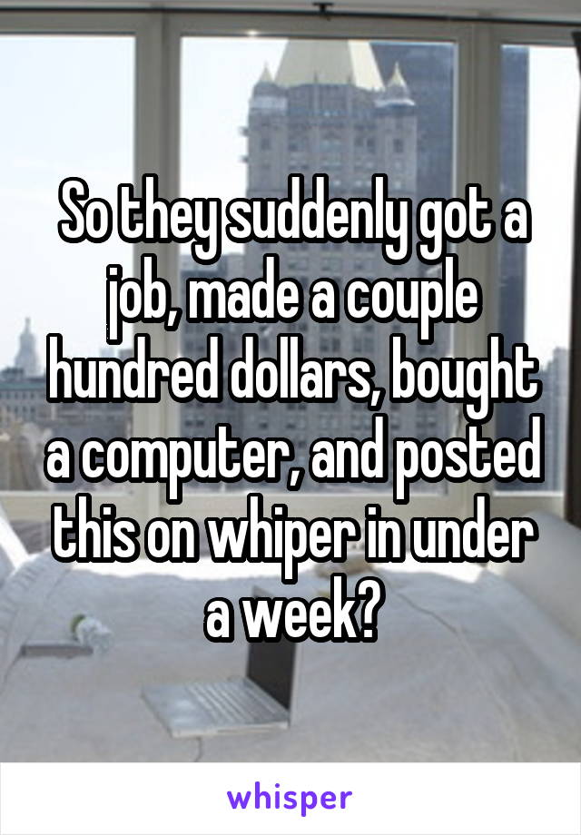 So they suddenly got a job, made a couple hundred dollars, bought a computer, and posted this on whiper in under a week?