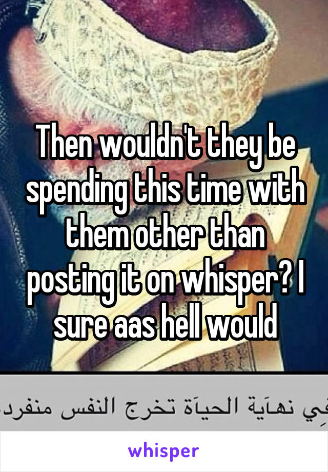 Then wouldn't they be spending this time with them other than posting it on whisper? I sure aas hell would