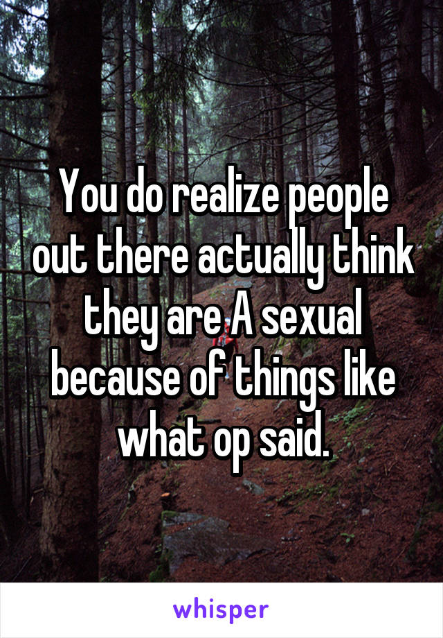 You do realize people out there actually think they are A sexual because of things like what op said.