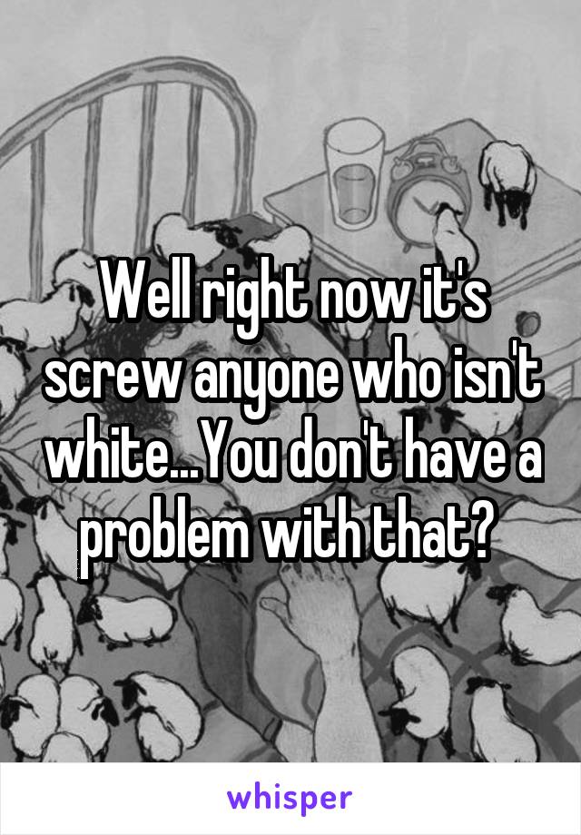 Well right now it's screw anyone who isn't white...You don't have a problem with that? 