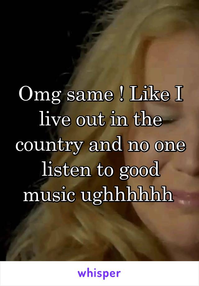 Omg same ! Like I live out in the country and no one listen to good music ughhhhhh 