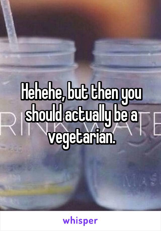 Hehehe, but then you should actually be a vegetarian.