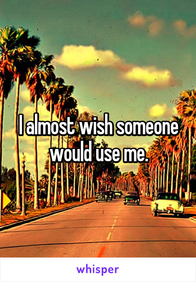 I almost wish someone would use me.
