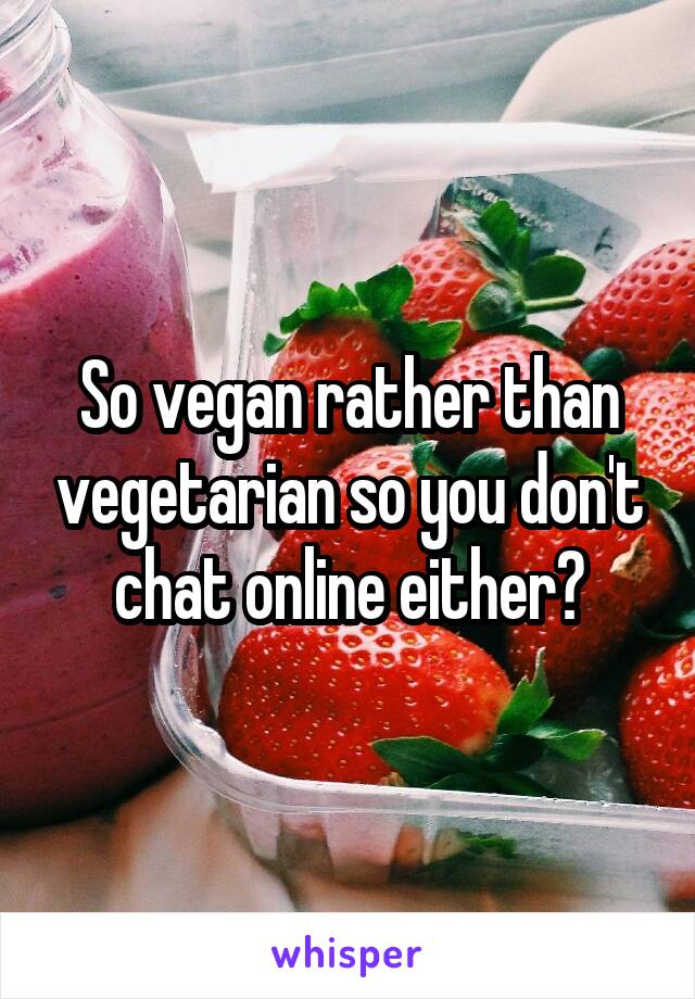 So vegan rather than vegetarian so you don't chat online either?