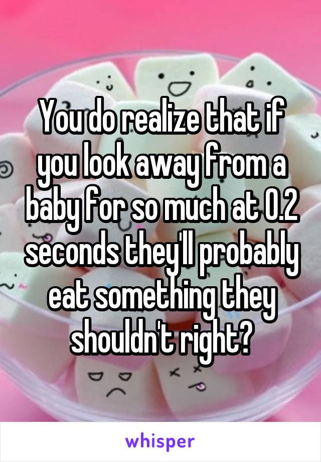 You do realize that if you look away from a baby for so much at 0.2 seconds they'll probably eat something they shouldn't right?