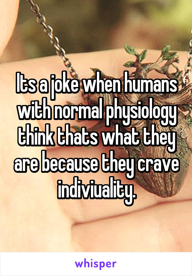 Its a joke when humans with normal physiology think thats what they are because they crave indiviuality.