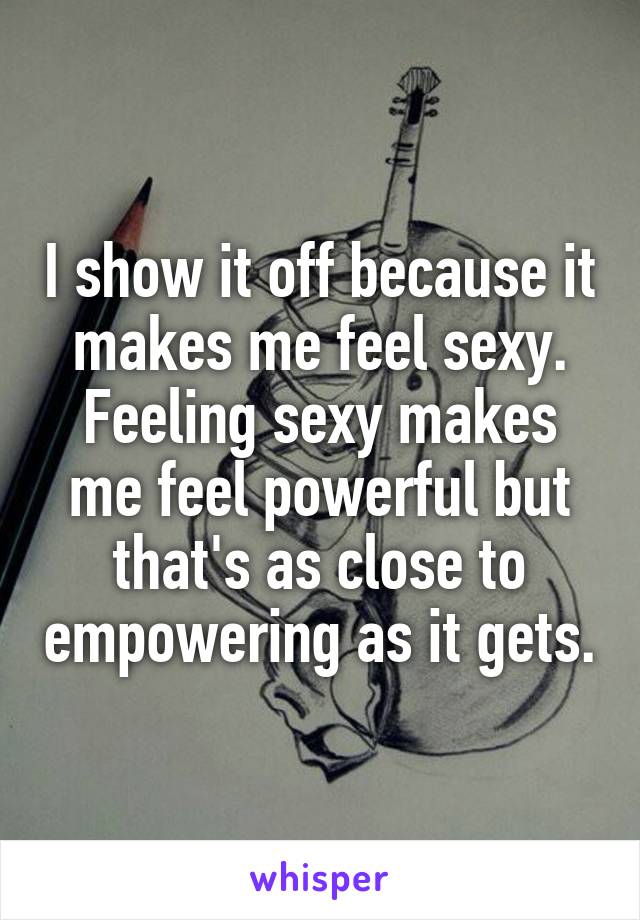 I show it off because it makes me feel sexy. Feeling sexy makes me feel powerful but that's as close to empowering as it gets.