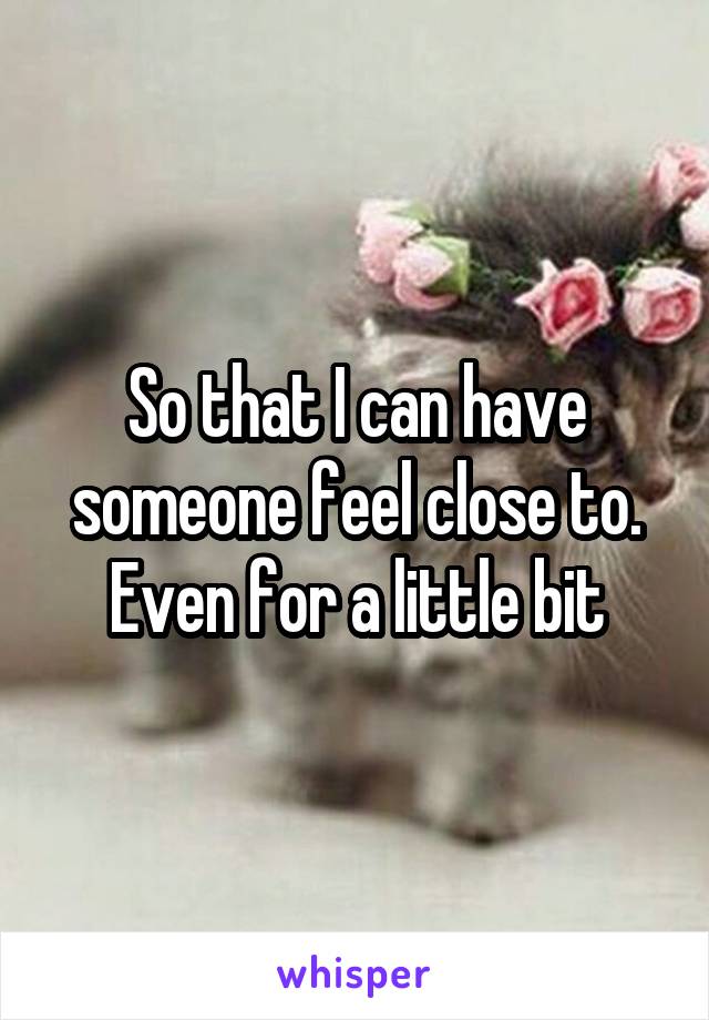 So that I can have someone feel close to. Even for a little bit