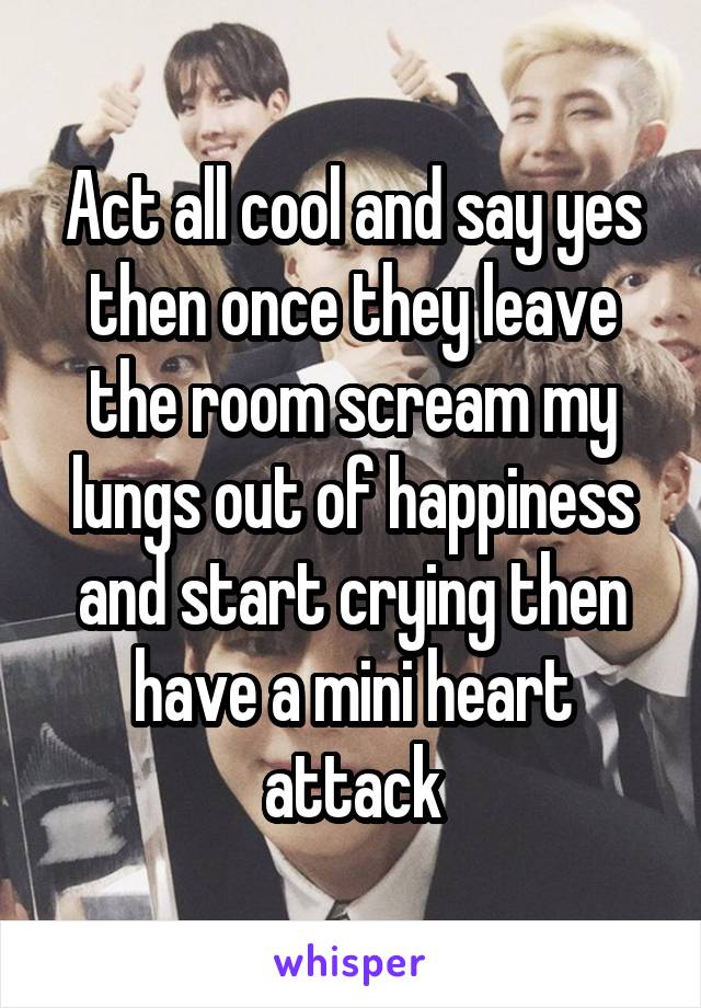 Act all cool and say yes then once they leave the room scream my lungs out of happiness and start crying then have a mini heart attack