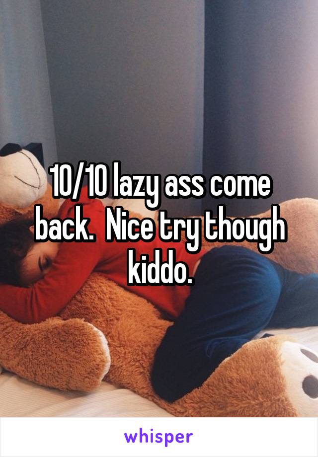 10/10 lazy ass come back.  Nice try though kiddo.