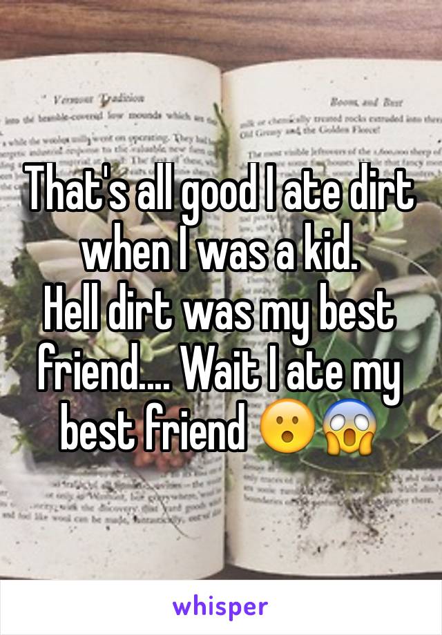 That's all good I ate dirt when I was a kid.
Hell dirt was my best friend.... Wait I ate my best friend 😮😱