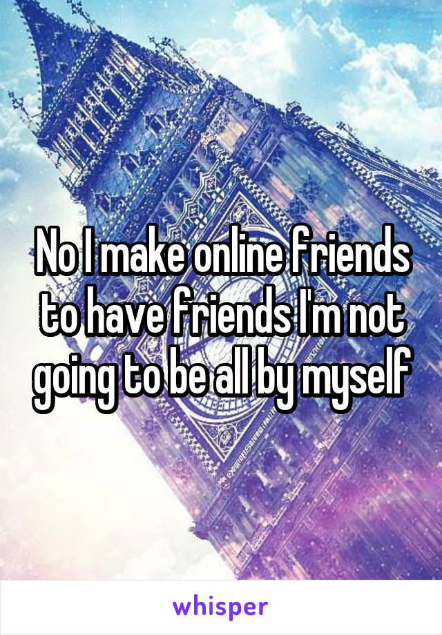 No I make online friends to have friends I'm not going to be all by myself