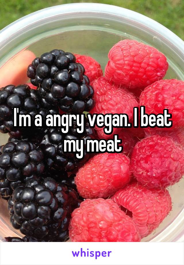 I'm a angry vegan. I beat my meat
