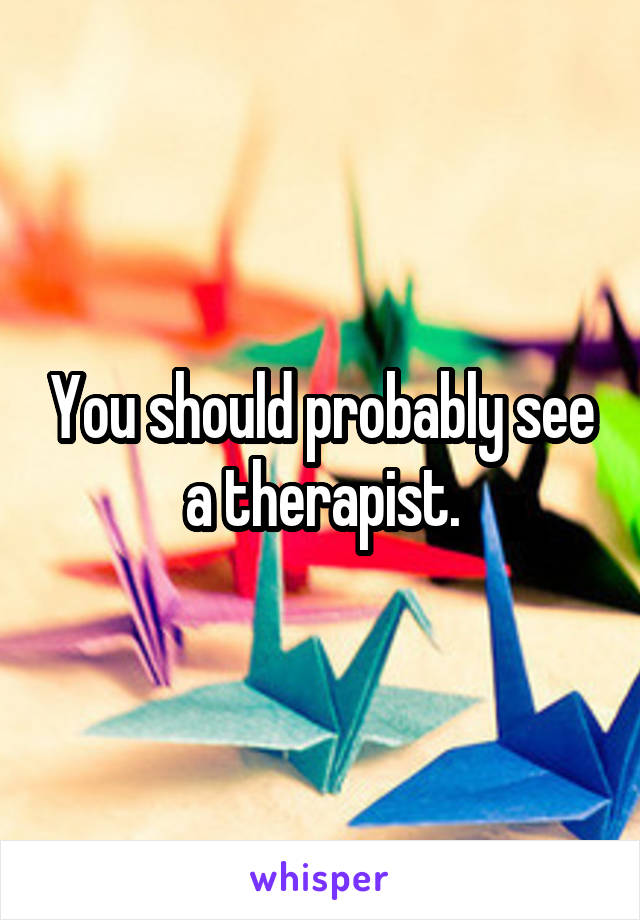 You should probably see a therapist.