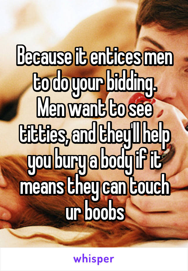 Because it entices men to do your bidding.
Men want to see titties, and they'll help you bury a body if it means they can touch ur boobs