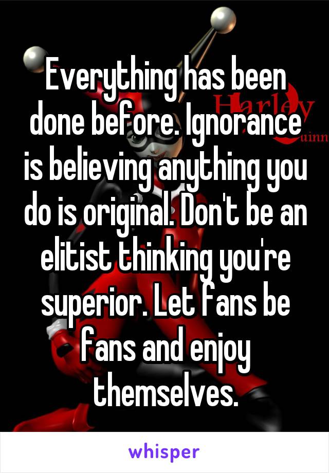 Everything has been done before. Ignorance is believing anything you do is original. Don't be an elitist thinking you're superior. Let fans be fans and enjoy themselves.