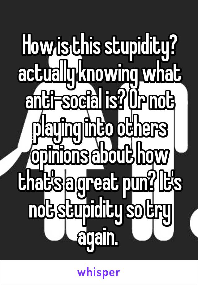 How is this stupidity? actually knowing what anti-social is? Or not playing into others opinions about how that's a great pun? It's not stupidity so try again. 