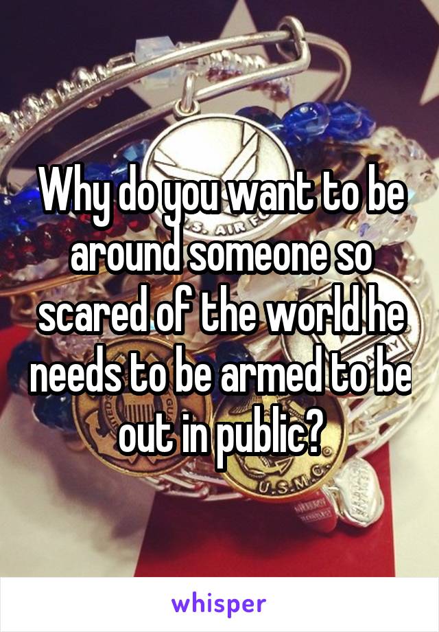 Why do you want to be around someone so scared of the world he needs to be armed to be out in public?