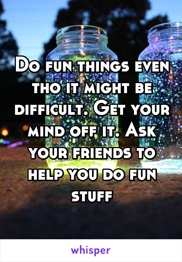 Do fun things even tho it might be difficult. Get your mind off it. Ask your friends to help you do fun stuff
