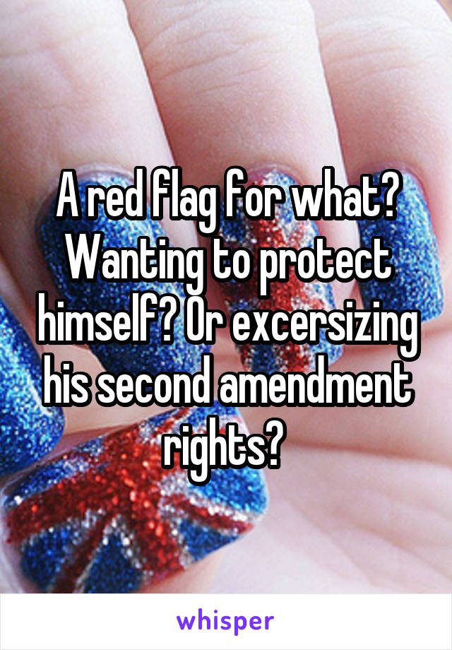 A red flag for what? Wanting to protect himself? Or excersizing his second amendment rights? 