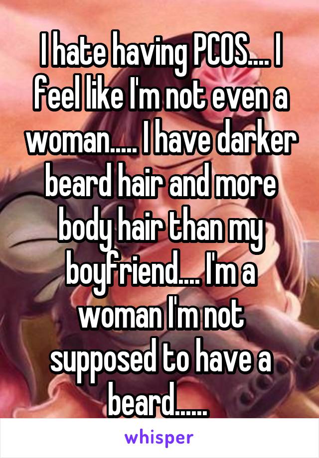 I hate having PCOS.... I feel like I'm not even a woman..... I have darker beard hair and more body hair than my boyfriend.... I'm a woman I'm not supposed to have a beard...... 