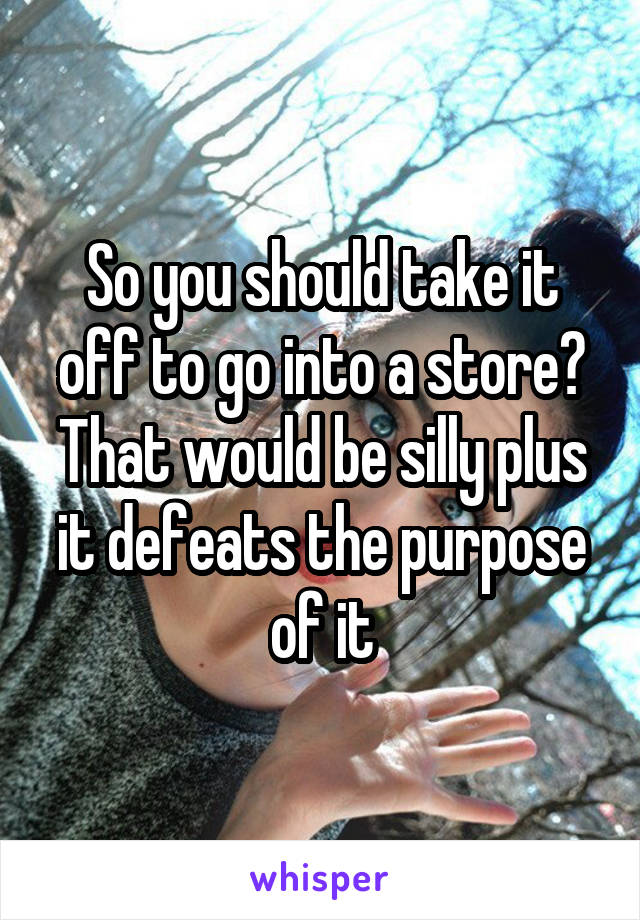 So you should take it off to go into a store? That would be silly plus it defeats the purpose of it