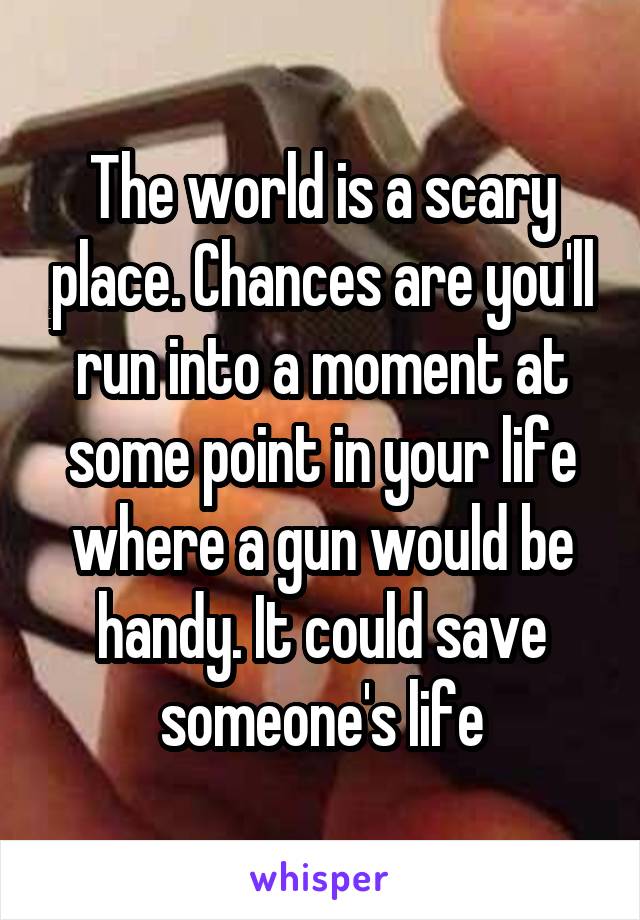 The world is a scary place. Chances are you'll run into a moment at some point in your life where a gun would be handy. It could save someone's life