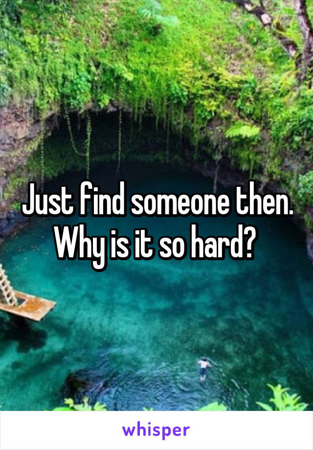 Just find someone then. Why is it so hard? 