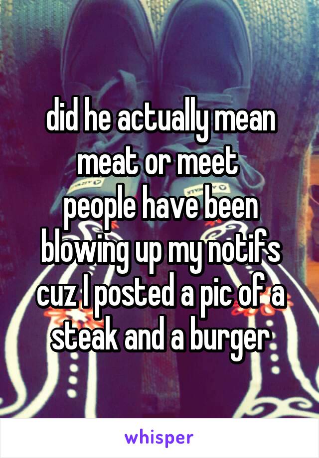 did he actually mean meat or meet 
people have been blowing up my notifs cuz I posted a pic of a steak and a burger